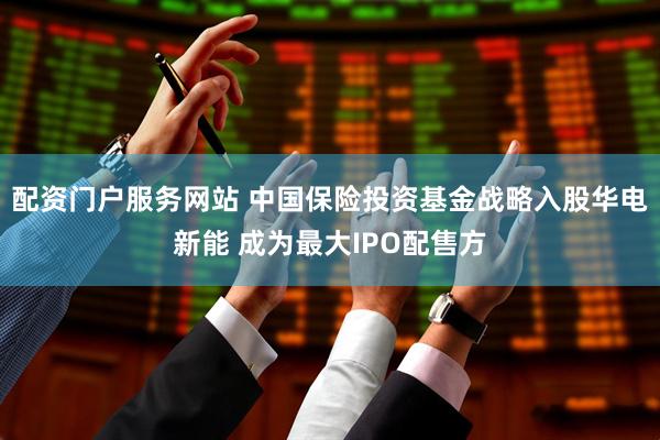 配资门户服务网站 中国保险投资基金战略入股华电新能 成为最大IPO配售方