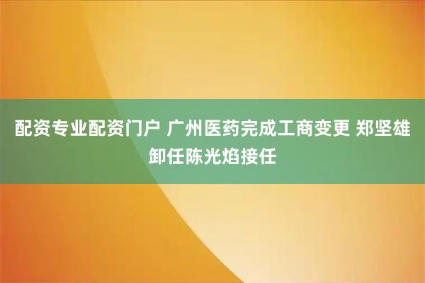 配资专业配资门户 广州医药完成工商变更 郑坚雄卸任陈光焰接任