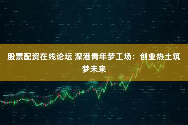 股票配资在线论坛 深港青年梦工场：创业热土筑梦未来