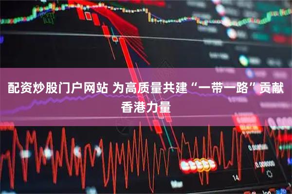 配资炒股门户网站 为高质量共建“一带一路”贡献香港力量