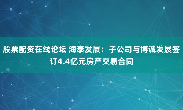 股票配资在线论坛 海泰发展：子公司与博诚发展签订4.4亿元房产交易合同
