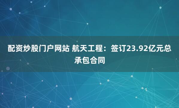配资炒股门户网站 航天工程：签订23.92亿元总承包合同