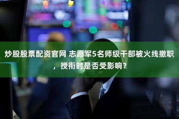 炒股股票配资官网 志愿军5名师级干部被火线撤职，授衔时是否受影响？