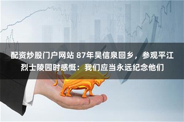 配资炒股门户网站 87年吴信泉回乡，参观平江烈士陵园时感慨：我们应当永远纪念他们