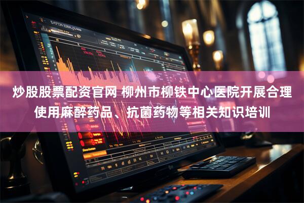 炒股股票配资官网 柳州市柳铁中心医院开展合理使用麻醉药品、抗菌药物等相关知识培训
