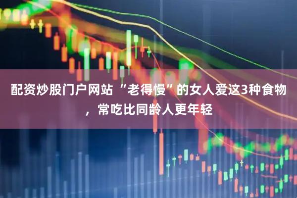 配资炒股门户网站 “老得慢”的女人爱这3种食物，常吃比同龄人更年轻