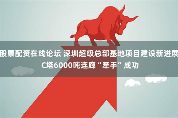 股票配资在线论坛 深圳超级总部基地项目建设新进展 C塔6000吨连廊“牵手”成功