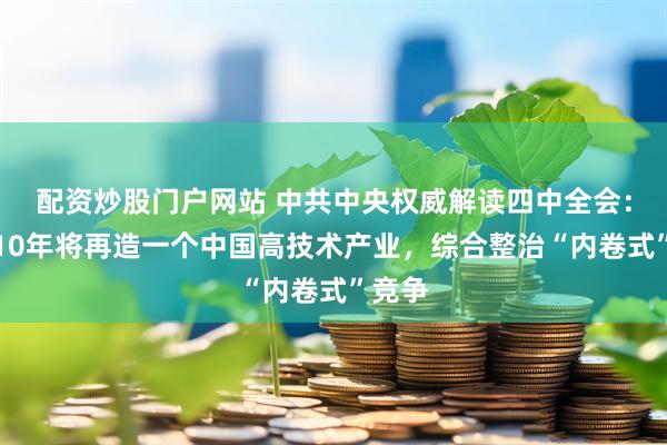 配资炒股门户网站 中共中央权威解读四中全会：未来10年将再造一个中国高技术产业，综合整治“内卷式”竞争