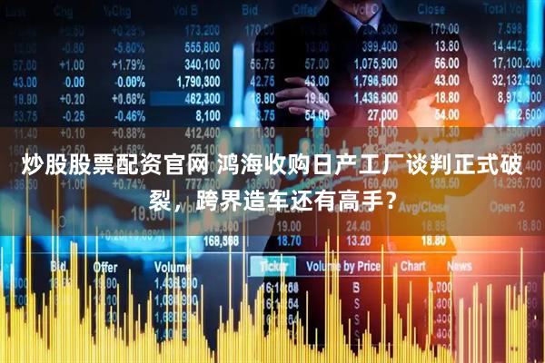 炒股股票配资官网 鸿海收购日产工厂谈判正式破裂，跨界造车还有高手？