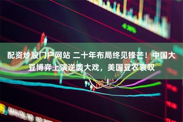 配资炒股门户网站 二十年布局终见锋芒！中国大豆博弈上演逆袭大戏，美国豆农哀叹