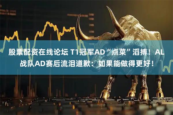 股票配资在线论坛 T1冠军AD“点菜”滔搏！AL战队AD赛后流泪道歉：如果能做得更好！