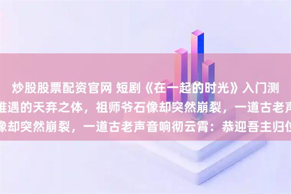 炒股股票配资官网 短剧《在一起的时光》入门测试时，他被测出是万年难遇的天弃之体，祖师爷石像却突然崩裂，一道古老声音响彻云霄：恭迎吾主归位