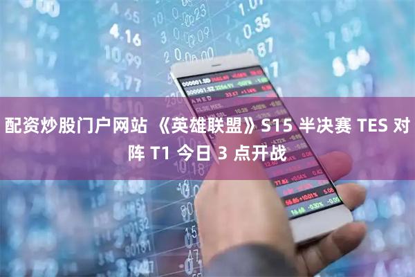 配资炒股门户网站 《英雄联盟》S15 半决赛 TES 对阵 T1 今日 3 点开战