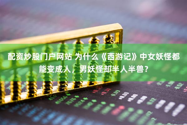 配资炒股门户网站 为什么《西游记》中女妖怪都能变成人，男妖怪却半人半兽？