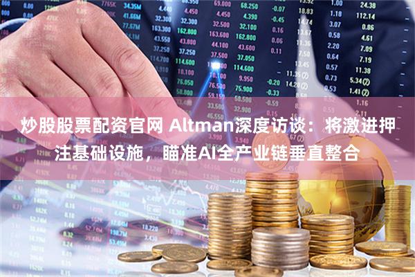 炒股股票配资官网 Altman深度访谈：将激进押注基础设施，瞄准AI全产业链垂直整合
