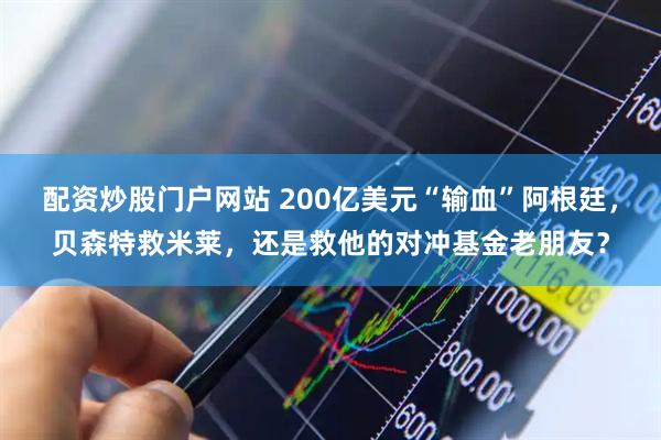 配资炒股门户网站 200亿美元“输血”阿根廷，贝森特救米莱，还是救他的对冲基金老朋友？