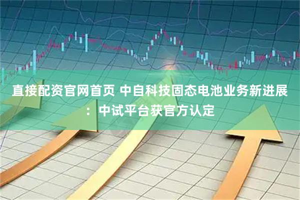 直接配资官网首页 中自科技固态电池业务新进展：中试平台获官方认定