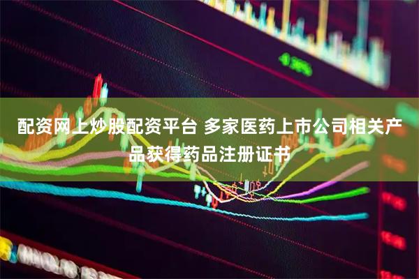 配资网上炒股配资平台 多家医药上市公司相关产品获得药品注册证书