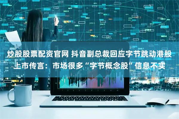 炒股股票配资官网 抖音副总裁回应字节跳动港股上市传言：市场很多“字节概念股”信息不实