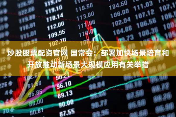炒股股票配资官网 国常会：部署加快场景培育和开放推动新场景大规模应用有关举措