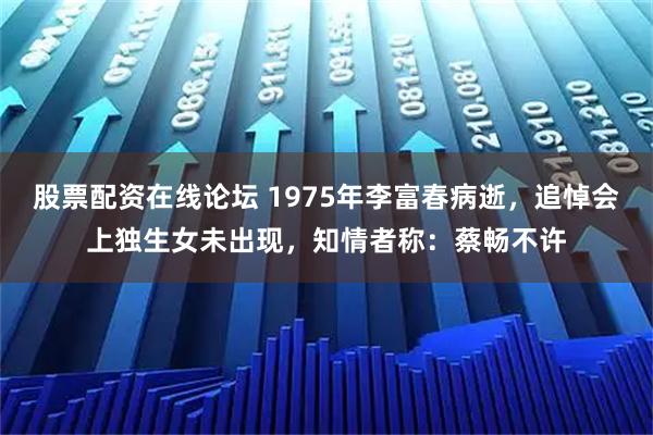 股票配资在线论坛 1975年李富春病逝，追悼会上独生女未出现，知情者称：蔡畅不许