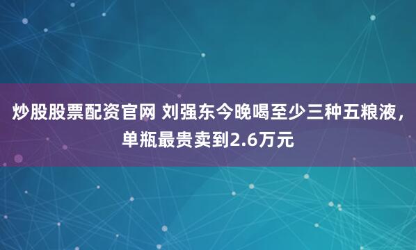 炒股股票配资官网 刘强东今晚喝至少三种五粮液，单瓶最贵卖到2.6万元