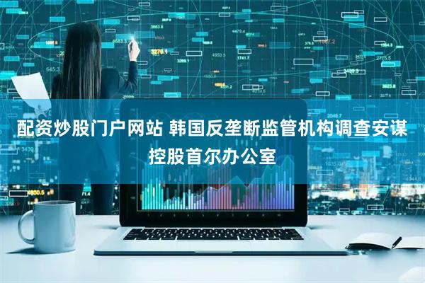 配资炒股门户网站 韩国反垄断监管机构调查安谋控股首尔办公室