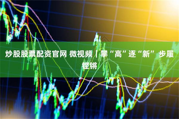 炒股股票配资官网 微视频｜攀“高”逐“新” 步履铿锵