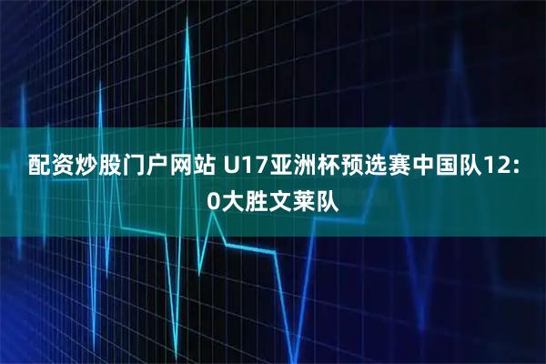 配资炒股门户网站 U17亚洲杯预选赛中国队12:0大胜文莱队