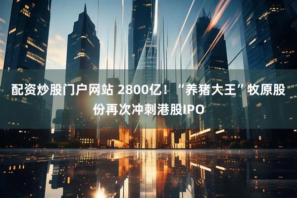 配资炒股门户网站 2800亿！“养猪大王”牧原股份再次冲刺港股IPO