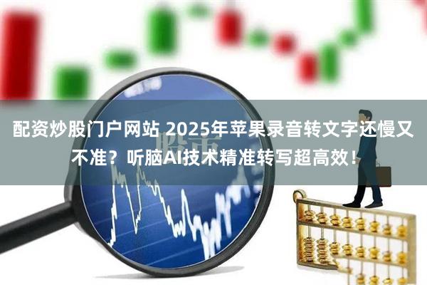 配资炒股门户网站 2025年苹果录音转文字还慢又不准？听脑AI技术精准转写超高效！
