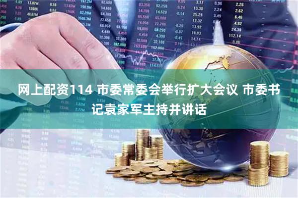 网上配资114 市委常委会举行扩大会议 市委书记袁家军主持并讲话