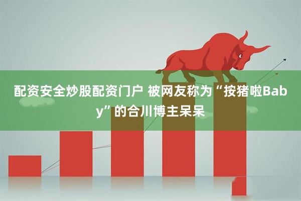 配资安全炒股配资门户 被网友称为“按猪啦Baby”的合川博主呆呆