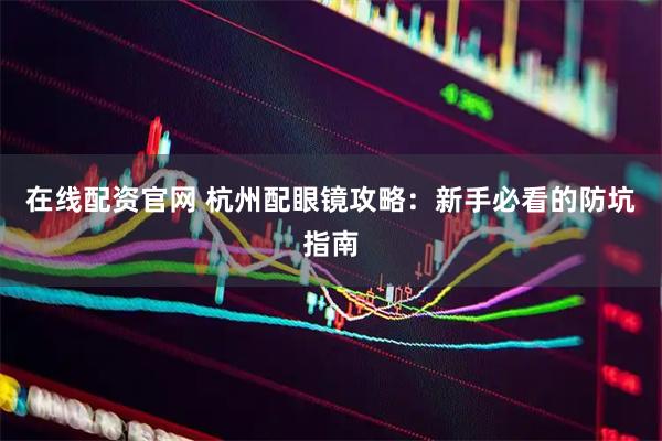 在线配资官网 杭州配眼镜攻略：新手必看的防坑指南