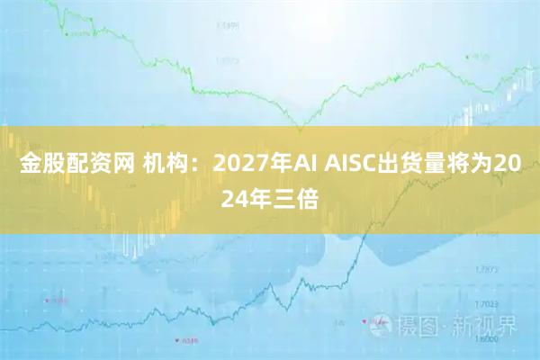 金股配资网 机构：2027年AI AISC出货量将为2024年三倍