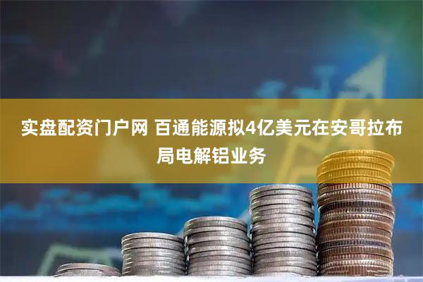 实盘配资门户网 百通能源拟4亿美元在安哥拉布局电解铝业务