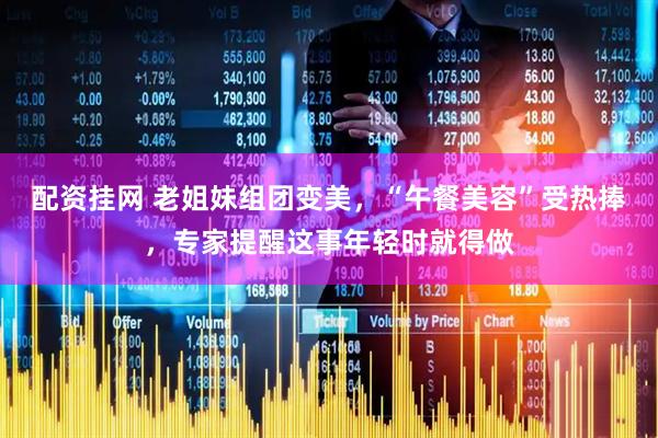 配资挂网 老姐妹组团变美，“午餐美容”受热捧，专家提醒这事年轻时就得做