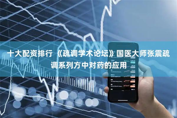 十大配资排行 《疏调学术论坛》国医大师张震疏调系列方中对药的应用