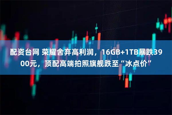 配资台网 荣耀舍弃高利润，16GB+1TB暴跌3900元，顶配高端拍照旗舰跌至“冰点价”
