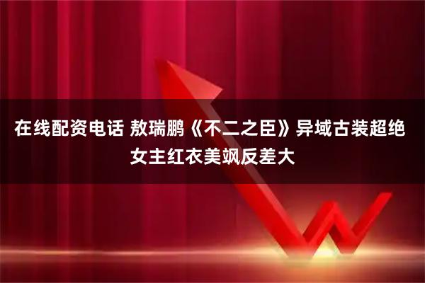 在线配资电话 敖瑞鹏《不二之臣》异域古装超绝 女主红衣美飒反差大