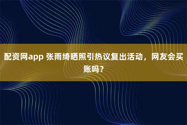 配资网app 张雨绮晒照引热议复出活动，网友会买账吗？