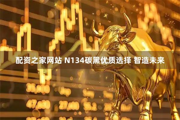 配资之家网站 N134碳黑优质选择 智造未来