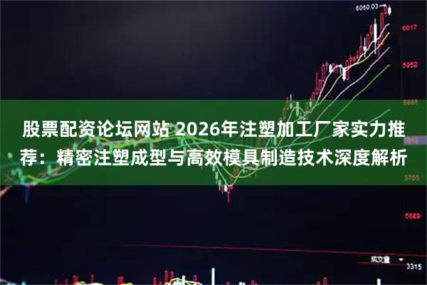 股票配资论坛网站 2026年注塑加工厂家实力推荐：精密注塑成型与高效模具制造技术深度解析