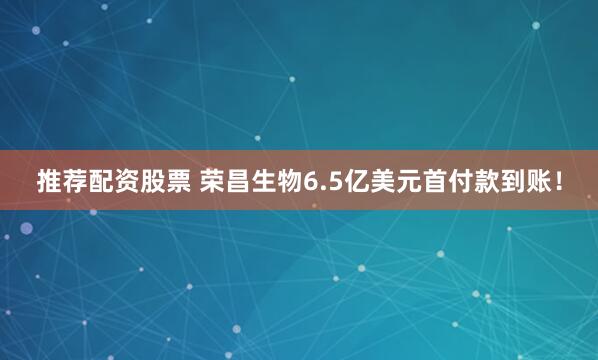 推荐配资股票 荣昌生物6.5亿美元首付款到账！
