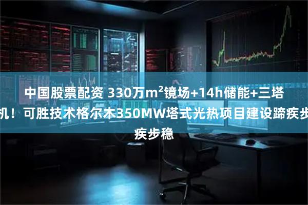 中国股票配资 330万m²镜场+14h储能+三塔一机！可胜技术格尔木350MW塔式光热项目建设蹄疾步稳