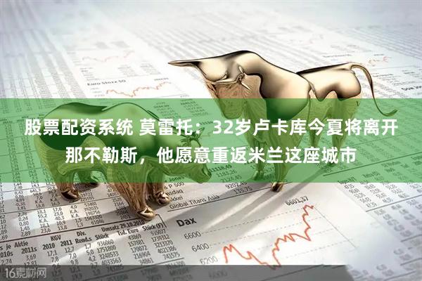 股票配资系统 莫雷托：32岁卢卡库今夏将离开那不勒斯，他愿意重返米兰这座城市