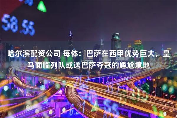 哈尔滨配资公司 每体：巴萨在西甲优势巨大，皇马面临列队或送巴萨夺冠的尴尬境地