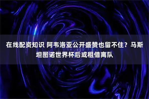 在线配资知识 阿韦洛亚公开盛赞也留不住？马斯坦图诺世界杯后或租借离队