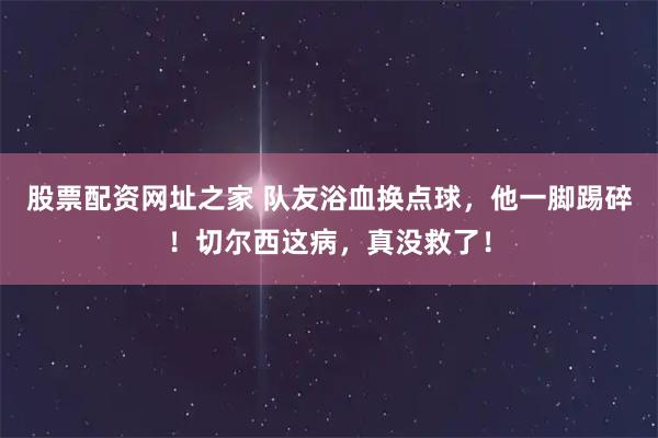股票配资网址之家 队友浴血换点球，他一脚踢碎！切尔西这病，真没救了！