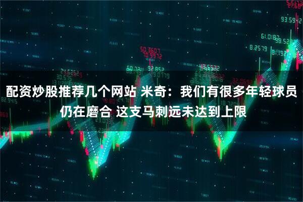 配资炒股推荐几个网站 米奇：我们有很多年轻球员 仍在磨合 这支马刺远未达到上限